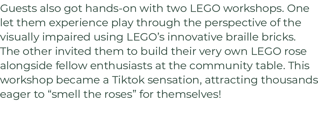Guests also got hands on with two LEGO workshops. One let them experience play through the perspective of the visuall...