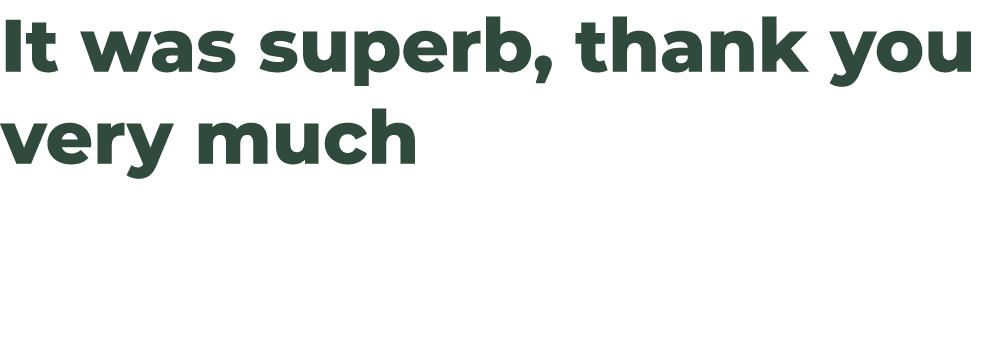 It was superb, thank you very much 