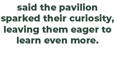 said the pavilion sparked their curiosity, leaving them eager to learn even more.